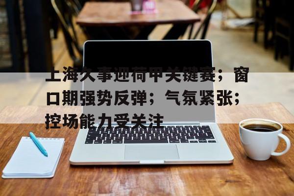 英雄联盟S15-关于上海久事迎荷甲关键赛；窗口期强势反弹；气氛紧张；控场能力受关注的信息