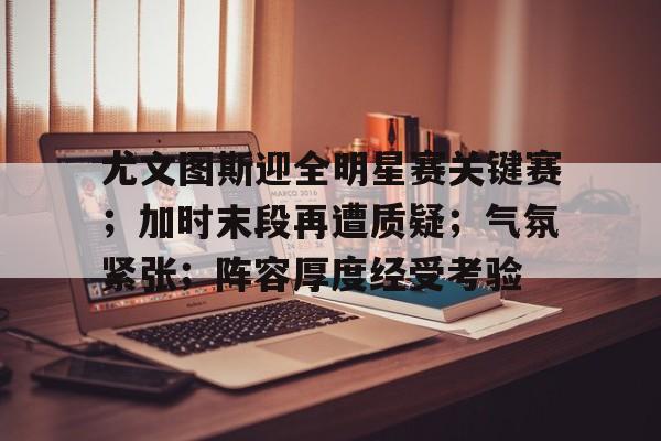 英雄联盟投注-关于尤文图斯迎全明星赛关键赛；加时末段再遭质疑；气氛紧张；阵容厚度经受考验的信息