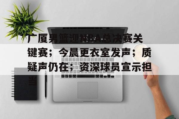 广厦男篮迎NBA总决赛关键赛；今晨更衣室发声；质疑声仍在；资深球员宣示担当的简单介绍